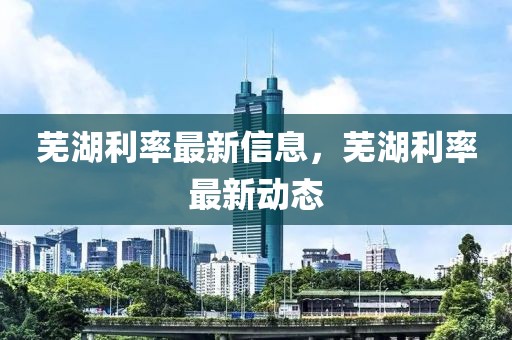 蕪湖利率最新信息，蕪湖利率最新動態(tài)