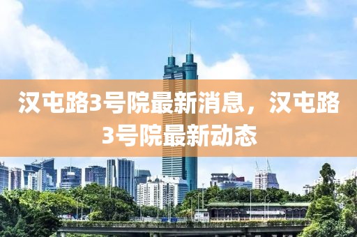 漢屯路3號院最新消息，漢屯路3號院最新動態(tài)