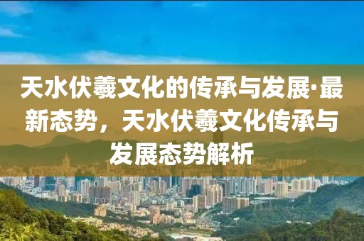 天水伏羲文化的傳承與發(fā)展·最新態(tài)勢，天水伏羲文化傳承與發(fā)展態(tài)勢解析