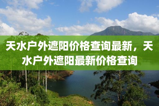 天水戶外遮陽價格查詢最新，天水戶外遮陽最新價格查詢