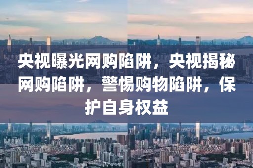 央視曝光網(wǎng)購陷阱，央視揭秘網(wǎng)購陷阱，警惕購物陷阱，保護自身權(quán)益
