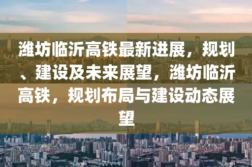 濰坊臨沂高鐵最新進展，規(guī)劃、建設(shè)及未來展望，濰坊臨沂高鐵，規(guī)劃布局與建設(shè)動態(tài)展望