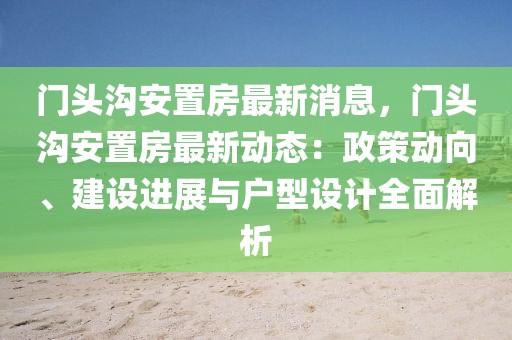門頭溝安置房最新消息，門頭溝安置房最新動態(tài)：政策動向、建設(shè)進展與戶型設(shè)計全面解析