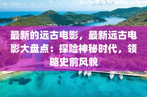 最新的遠(yuǎn)古電影，最新遠(yuǎn)古電影大盤點(diǎn)：探險(xiǎn)神秘時(shí)代，領(lǐng)略史前風(fēng)貌
