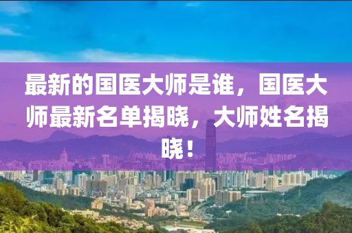 最新的國醫(yī)大師是誰，國醫(yī)大師最新名單揭曉，大師姓名揭曉！