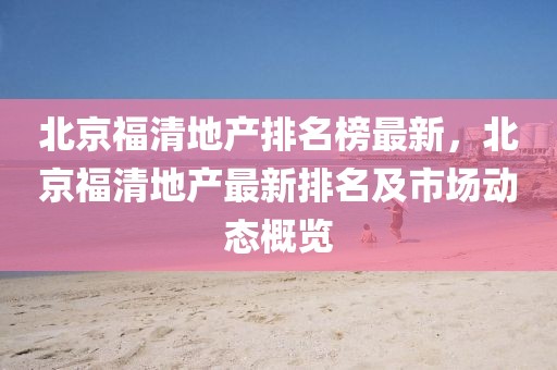 北京福清地產(chǎn)排名榜最新，北京福清地產(chǎn)最新排名及市場(chǎng)動(dòng)態(tài)概覽