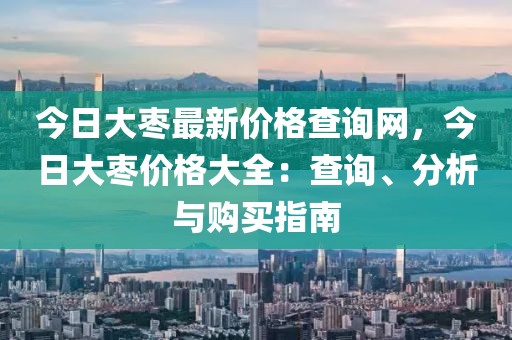 今日大棗最新價(jià)格查詢網(wǎng)，今日大棗價(jià)格大全：查詢、分析與購(gòu)買(mǎi)指南