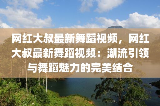 網(wǎng)紅大叔最新舞蹈視頻，網(wǎng)紅大叔最新舞蹈視頻：潮流引領(lǐng)與舞蹈魅力的完美結(jié)合