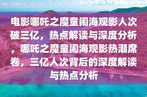 電影哪吒之魔童鬧海觀影人次破三億，熱點解讀與深度分析，哪吒之魔童鬧海觀影熱潮席卷，三億人次背后的深度解讀與熱點分析