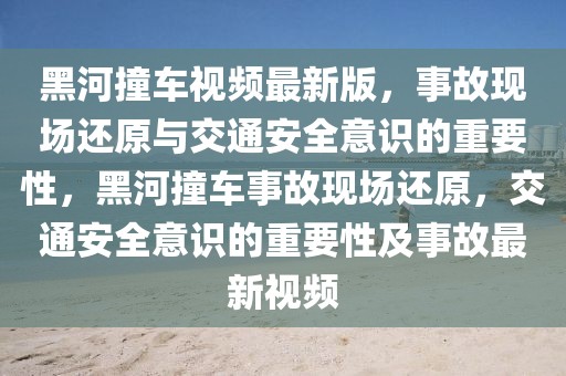 黑河撞車視頻最新版，事故現(xiàn)場還原與交通安全意識的重要性，黑河撞車事故現(xiàn)場還原，交通安全意識的重要性及事故最新視頻