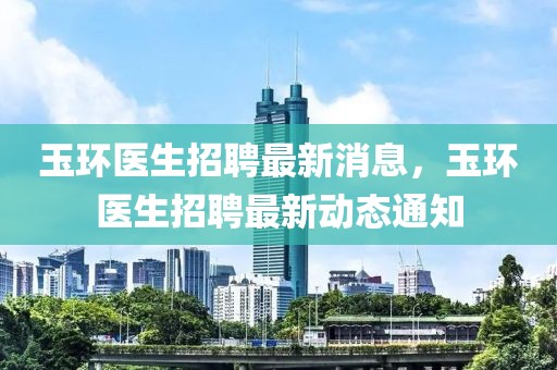 玉環(huán)醫(yī)生招聘最新消息，玉環(huán)醫(yī)生招聘最新動(dòng)態(tài)通知