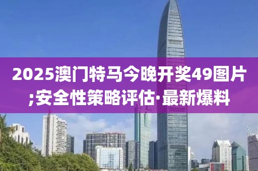 2025澳門(mén)特馬今晚開(kāi)獎(jiǎng)49圖片;安全性策略評(píng)估·最新爆料