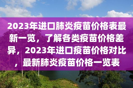 2023年進(jìn)口肺炎疫苗價格表最新一覽，了解各類疫苗價格差異，2023年進(jìn)口疫苗價格對比，最新肺炎疫苗價格一覽表