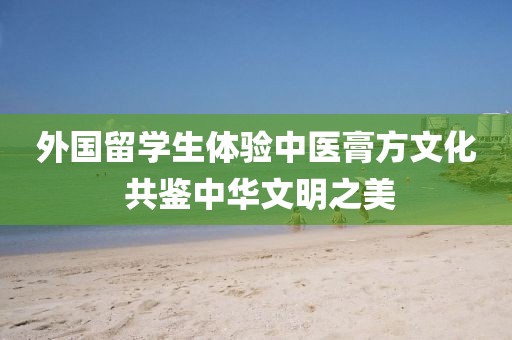 外國留學(xué)生體驗中醫(yī)膏方文化 共鑒中華文明之美