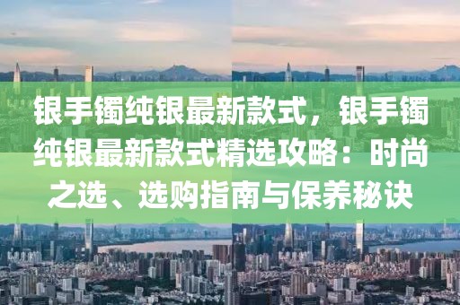 銀手鐲純銀最新款式，銀手鐲純銀最新款式精選攻略：時尚之選、選購指南與保養(yǎng)秘訣