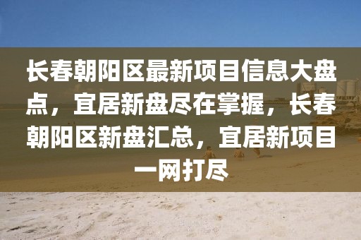 長(zhǎng)春朝陽(yáng)區(qū)最新項(xiàng)目信息大盤點(diǎn)，宜居新盤盡在掌握，長(zhǎng)春朝陽(yáng)區(qū)新盤匯總，宜居新項(xiàng)目一網(wǎng)打盡