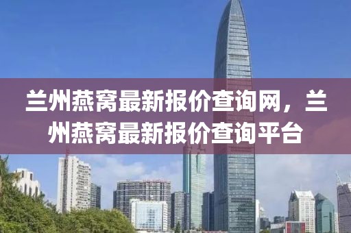 蘭州燕窩最新報(bào)價(jià)查詢網(wǎng)，蘭州燕窩最新報(bào)價(jià)查詢平臺(tái)
