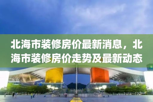 北海市裝修房價最新消息，北海市裝修房價走勢及最新動態(tài)