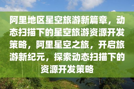 阿里地區(qū)星空旅游新篇章，動態(tài)掃描下的星空旅游資源開發(fā)策略，阿里星空之旅，開啟旅游新紀(jì)元，探索動態(tài)掃描下的資源開發(fā)策略