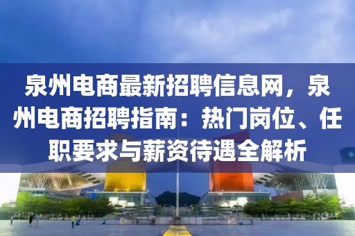 泉州電商最新招聘信息網(wǎng)，泉州電商招聘指南：熱門崗位、任職要求與薪資待遇全解析