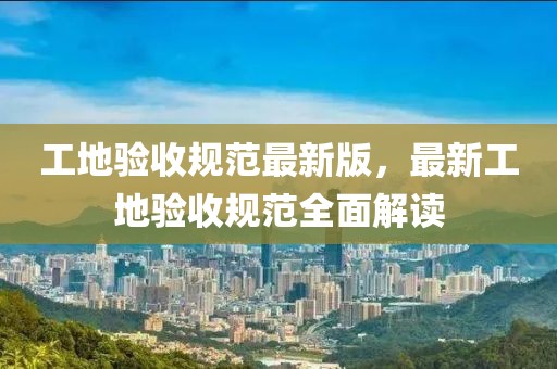 工地驗收規(guī)范最新版，最新工地驗收規(guī)范全面解讀
