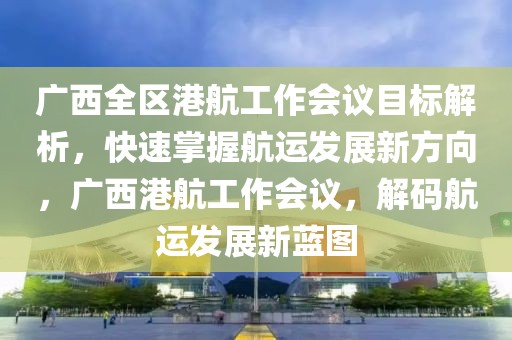 廣西全區(qū)港航工作會議目標解析，快速掌握航運發(fā)展新方向，廣西港航工作會議，解碼航運發(fā)展新藍圖
