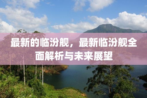 最新的臨汾艦，最新臨汾艦全面解析與未來展望