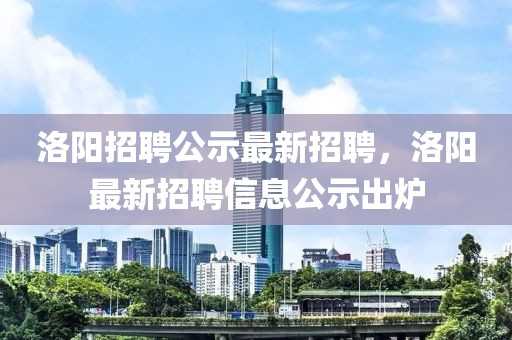 洛陽招聘公示最新招聘，洛陽最新招聘信息公示出爐