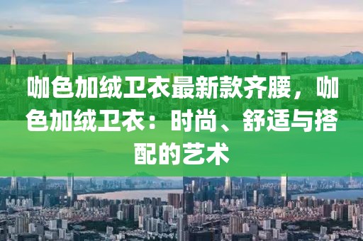 咖色加絨衛(wèi)衣最新款齊腰，咖色加絨衛(wèi)衣：時尚、舒適與搭配的藝術(shù)