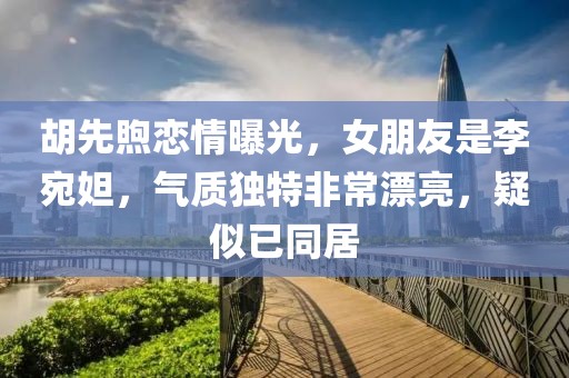 胡先煦戀情曝光，女朋友是李宛妲，氣質(zhì)獨特非常漂亮，疑似已同居