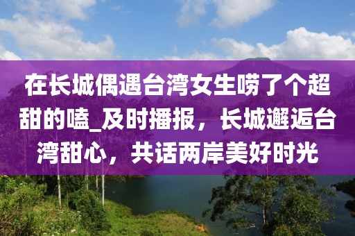 在長(zhǎng)城偶遇臺(tái)灣女生嘮了個(gè)超甜的嗑_及時(shí)播報(bào)，長(zhǎng)城邂逅臺(tái)灣甜心，共話(huà)兩岸美好時(shí)光