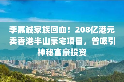 李嘉誠家族回血！208億港元賣香港半山豪宅項目，曾吸引神秘富豪投資