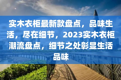 實(shí)木衣柜最新款盤點(diǎn)，品味生活，盡在細(xì)節(jié)，2023實(shí)木衣柜潮流盤點(diǎn)，細(xì)節(jié)之處彰顯生活品味