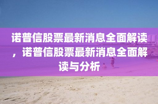 諾普信股票最新消息全面解讀，諾普信股票最新消息全面解讀與分析
