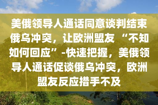 美俄領(lǐng)導(dǎo)人通話同意談判結(jié)束俄烏沖突，讓歐洲盟友 “不知如何回應(yīng)”-快速把握，美俄領(lǐng)導(dǎo)人通話促談俄烏沖突，歐洲盟友反應(yīng)措手不及