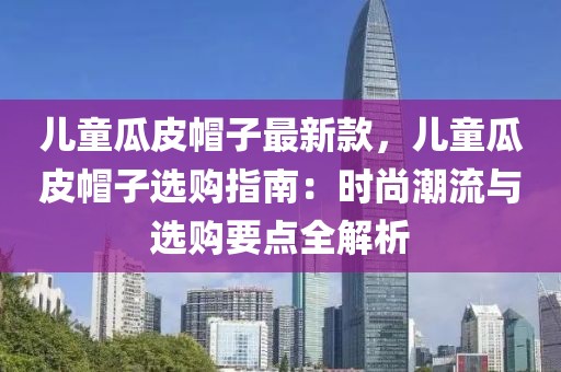 兒童瓜皮帽子最新款，兒童瓜皮帽子選購(gòu)指南：時(shí)尚潮流與選購(gòu)要點(diǎn)全解析