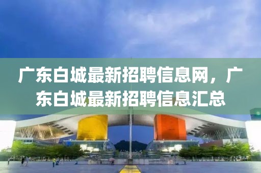 廣東白城最新招聘信息網(wǎng)，廣東白城最新招聘信息匯總