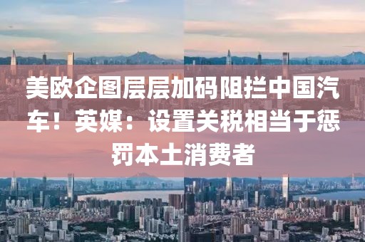 美歐企圖層層加碼阻攔中國汽車！英媒：設(shè)置關(guān)稅相當(dāng)于懲罰本土消費(fèi)者