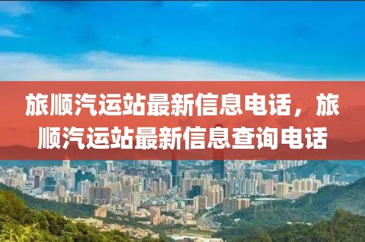 旅順汽運(yùn)站最新信息電話，旅順汽運(yùn)站最新信息查詢電話