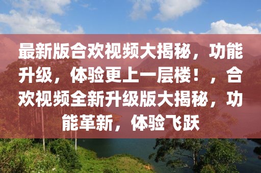 最新版合歡視頻大揭秘，功能升級，體驗更上一層樓！，合歡視頻全新升級版大揭秘，功能革新，體驗飛躍
