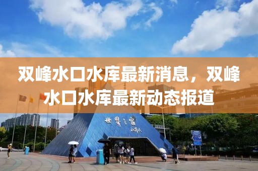 雙峰水口水庫最新消息，雙峰水口水庫最新動態(tài)報道