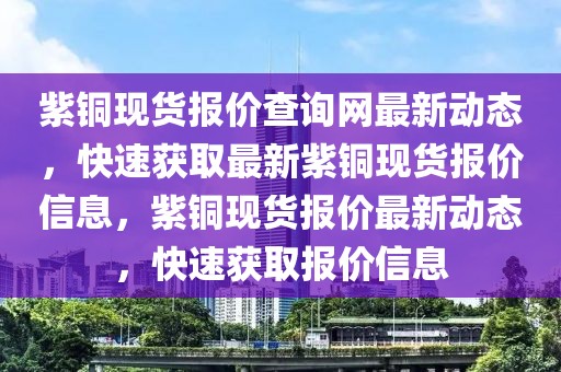 紫銅現(xiàn)貨報(bào)價(jià)查詢(xún)網(wǎng)最新動(dòng)態(tài)，快速獲取最新紫銅現(xiàn)貨報(bào)價(jià)信息，紫銅現(xiàn)貨報(bào)價(jià)最新動(dòng)態(tài)，快速獲取報(bào)價(jià)信息