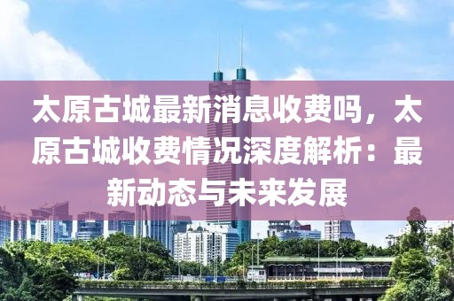 太原古城最新消息收費(fèi)嗎，太原古城收費(fèi)情況深度解析：最新動(dòng)態(tài)與未來發(fā)展