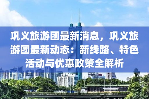 鞏義旅游團(tuán)最新消息，鞏義旅游團(tuán)最新動(dòng)態(tài)：新線路、特色活動(dòng)與優(yōu)惠政策全解析