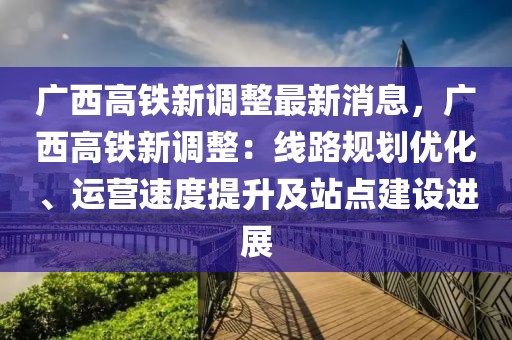 廣西高鐵新調(diào)整最新消息，廣西高鐵新調(diào)整：線路規(guī)劃優(yōu)化、運(yùn)營(yíng)速度提升及站點(diǎn)建設(shè)進(jìn)展