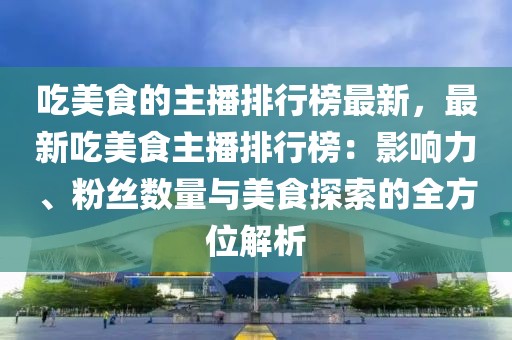 吃美食的主播排行榜最新，最新吃美食主播排行榜：影響力、粉絲數(shù)量與美食探索的全方位解析