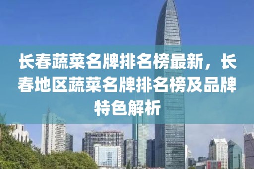 長(zhǎng)春蔬菜名牌排名榜最新，長(zhǎng)春地區(qū)蔬菜名牌排名榜及品牌特色解析
