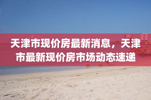 天津市現(xiàn)價(jià)房最新消息，天津市最新現(xiàn)價(jià)房市場動態(tài)速遞