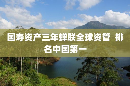國壽資產(chǎn)三年蟬聯(lián)全球資管  排名中國第一