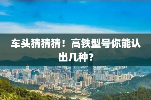 車頭猜猜猜！高鐵型號你能認(rèn)出幾種？